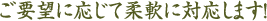 ご要望に応じて柔軟に対応します!